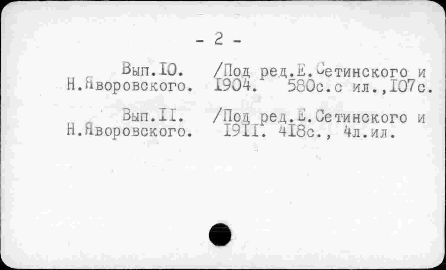 ﻿- 2 -
Вып.10. /Под ред.Е.Оетинского и Н.Яворовского. 1904.	580с.с ил.,107с.
был.II. /Под ред.Е.Оетинского и Н.Яворовского. I9II. 418с., 4л.ил.